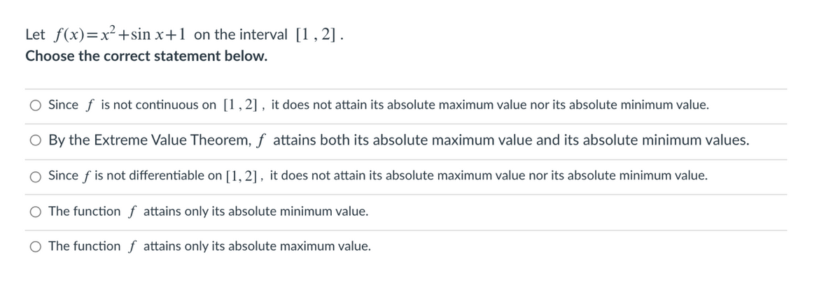 Let f(x)=x²+sin x+1 on the interval [1, 2].
Choose the correct statement below.
O Since f is not continuous on [1,2], it does not attain its absolute maximum value nor its absolute minimum value.
O By the Extreme Value Theorem, f attains both its absolute maximum value and its absolute minimum values.
O Since f is not differentiable on [1, 2], it does not attain its absolute maximum value nor its absolute minimum value.
The function f attains only its absolute minimum value.
O The function f attains only its absolute maximum value.
