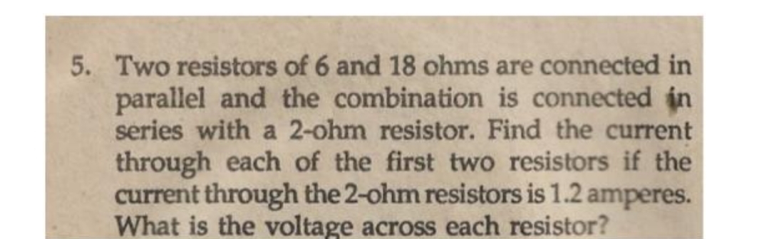 5. Two resistors of 6 and 18 ohms are connected in
parallel and the combination is connected in
series with a 2-ohm resistor. Find the current
through each of the first two resistors if the
current through the 2-ohm resistors is 1.2 amperes.
What is the voltage across each resistor?
