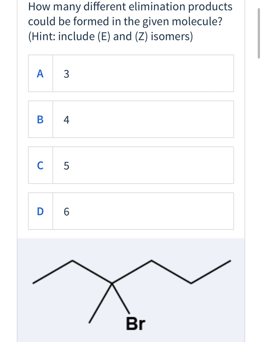 How many different elimination products
could be formed in the given molecule?
(Hint: include (E) and (Z) isomers)
A
3
В
4
C
5
D 6
Br
