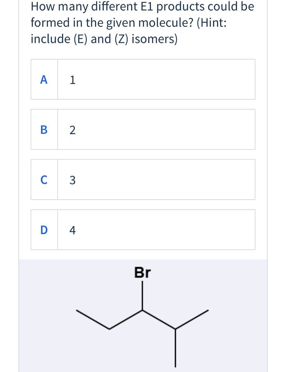 ### Quiz: E1 Reaction Products

**Question:**

How many different E1 products could be formed in the given molecule? (Hint: include (E) and (Z) isomers)

**Options:**

A. 1

B. 2

C. 3

D. 4

**Provided Molecule:**

The molecule shown has a bromine (Br) atom attached to the carbon chain. Below is its structure:

```
       Br
        |
  —CH—C—CH—
  |         |
CH3       CH3
```

**Explanation:**

In an E1 elimination reaction, the leaving group (in this case, bromine) departs, and a double bond forms between adjacent carbon atoms. You need to consider both (E) and (Z) isomers when counting possible products.