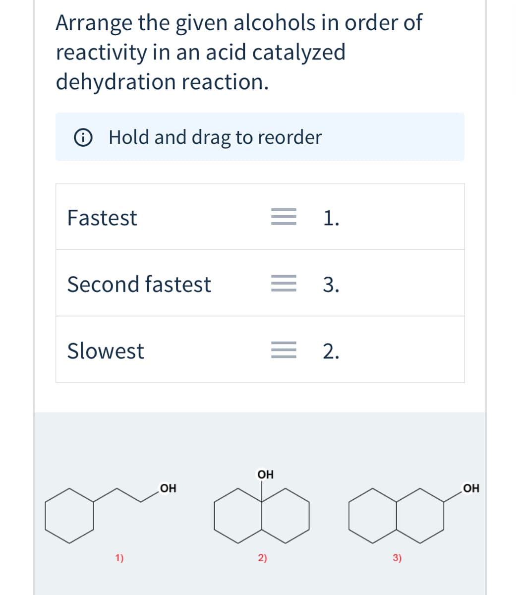 ## Acid Catalyzed Dehydration Reaction of Alcohols

### Objective:
Arrange the given alcohols in order of their reactivity in an acid-catalyzed dehydration reaction.

### Instructions:
- **Step 1:** Understand the reaction mechanism for acid-catalyzed dehydration of alcohols.
- **Step 2:** Analysze the structure of the given alcohols to predict their reactivity.
- **Step 3:** Rank the alcohols based on their reactivity.

### Interactive Tool:
The task requires you to hold and drag the alcohols into the correct order of reactivity.

### Ranking Table:
- **Fastest:** [Placeholder for structure]
- **Second fastest:** [Placeholder for structure]
- **Slowest:** [Placeholder for structure]

### Alcohol Structures:
Below are the molecular structures of the given alcohols. Use their structural features to determine the order of their reactivity.

1. **Alcohol 1 (Cyclohexylmethanol):**
   ![Alcohol 1](attachment_to_structure.png)
   
2. **Alcohol 2 (Cyclohexanol):**
   ![Alcohol 2](attachment_to_structure.png)
   
3. **Alcohol 3 (trans-2-Butylcyclohexanol):**
   ![Alcohol 3](attachment_to_structure.png)

### Explanation of Structures:

- **Alcohol 1:** A cyclohexane ring with a methanol group attached.
- **Alcohol 2:** A cyclohexane ring with a single hydroxyl group attached directly to the ring.
- **Alcohol 3:** A cyclohexane ring with a butyl group and a hydroxyl group attached to different carbon atoms of the ring.

These structures differ in the positioning and nature of their substituents, which affect their stability and reactivity during the dehydration process. Primary alcohols generally show slower reactivity compared to secondary and tertiary alcohols under acid-catalyzed conditions due to carbocation stability.

Remember to drag and reorder the alcohols correctly based on the understanding of their reactivities to complete the task.