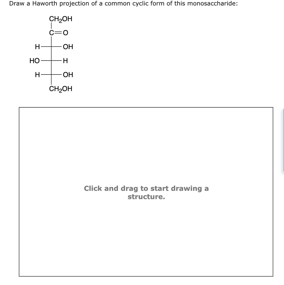 Draw a Haworth projection of a common cyclic form of this monosaccharide:
H
HO-
H
CH₂OH
C=O
-ОН
H
OH
CH₂OH
Click and drag to start drawing a
structure.