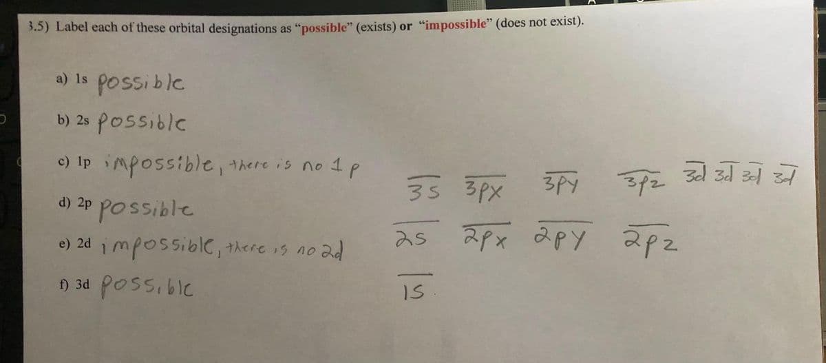 3.5) Label each of these orbital designations as "possible" (exists) or "impossible" (does not exist).
a) is possible
b) 2s possible
c) Ip impossible, there is no 1 p
р
d) 2p possible
e) 2d impossible, there is no ad
f) 3d possible
35 3px
зру зрг за заза зат
25 2рх ару арг
IS