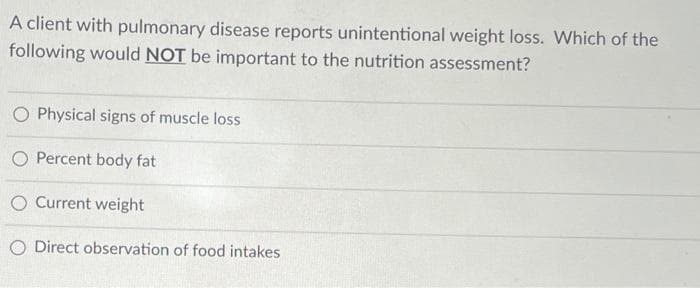 A client with pulmonary disease reports unintentional weight loss. Which of the
following would NOT be important to the nutrition assessment?
O Physical signs of muscle loss
O Percent body fat
O Current weight
O Direct observation of food intakes
