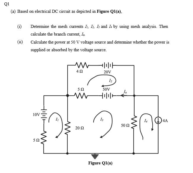 Q1
(a) Based on electrical DC circuit as depicted in Figure Ql(a),
(1)
Determine the mesh currents I, I, Is and I4 by using mesh analysis. Then
calculate the branch current, Ia.
(ii)
Calculate the power at 50 V voltage source and determine whether the power is
supplied or absorbed by the voltage source.
20V
50
50V
10V
(1)4A
50 Ω
20 Ω
50
Figure Q1(a)
