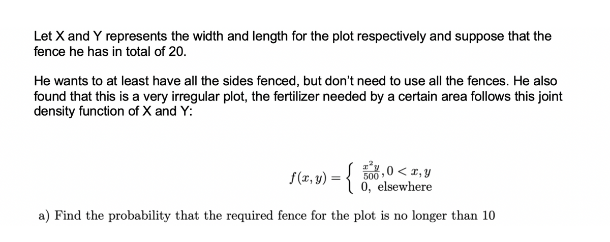 Let X and Y represents the width and length for the plot respectively and suppose that the
fence he has in total of 20.
He wants to at least have all the sides fenced, but don't need to use all the fences. He also
found that this is a very irregular plot, the fertilizer needed by a certain area follows this joint
density function of X and Y:
4,0 < x, y
f(x, y) = {
0, elsewhere
a) Find the probability that the required fence for the plot is no longer than 10
500,