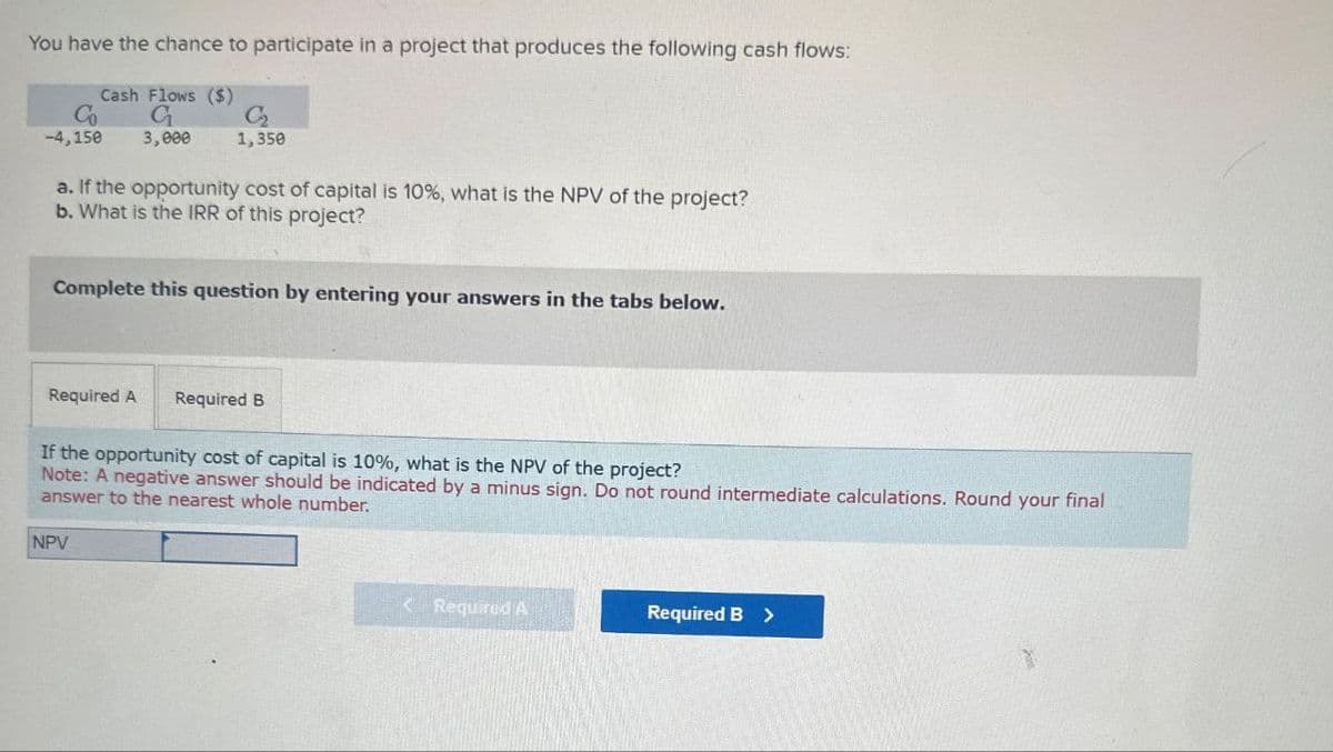 You have the chance to participate in a project that produces the following cash flows:
Co
-4,150
Cash Flows ($)
G₁
C2₂
1,350
3,000
a. If the opportunity cost of capital is 10%, what is the NPV of the project?
b. What is the IRR of this project?
Complete this question by entering your answers in the tabs below.
Required A
Required B
If the opportunity cost of capital is 10%, what is the NPV of the project?
Note: A negative answer should be indicated by a minus sign. Do not round intermediate calculations. Round your final
answer to the nearest whole number.
NPV
<Required A
Required B >