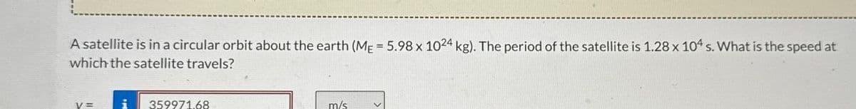 A satellite is in a circular orbit about the earth (ME=5.98 x 1024 kg). The period of the satellite is 1.28 x 104 s. What is the speed at
which the satellite travels?
V=
359971.68
m/s