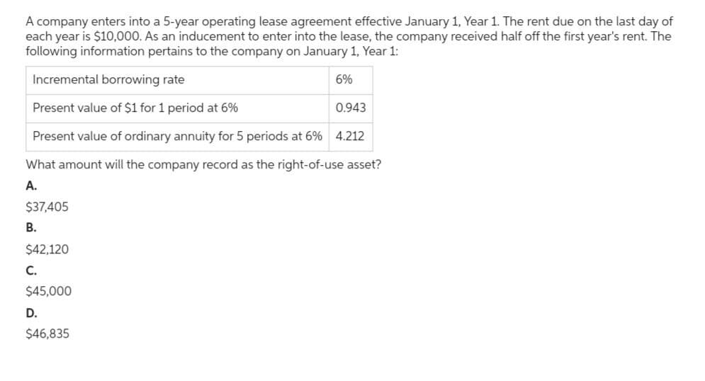 A company enters into a 5-year operating lease agreement effective January 1, Year 1. The rent due on the last day of
each year is $10,000. As an inducement to enter into the lease, the company received half off the first year's rent. The
following information pertains to the company on January 1, Year 1:
Incremental borrowing rate
6%
Present value of $1 for 1 period at 6%
0.943
Present value of ordinary annuity for 5 periods at 6% 4.212
What amount will the company record as the right-of-use asset?
A.
$37,405
B.
$42,120
C.
$45,000
D.
$46,835