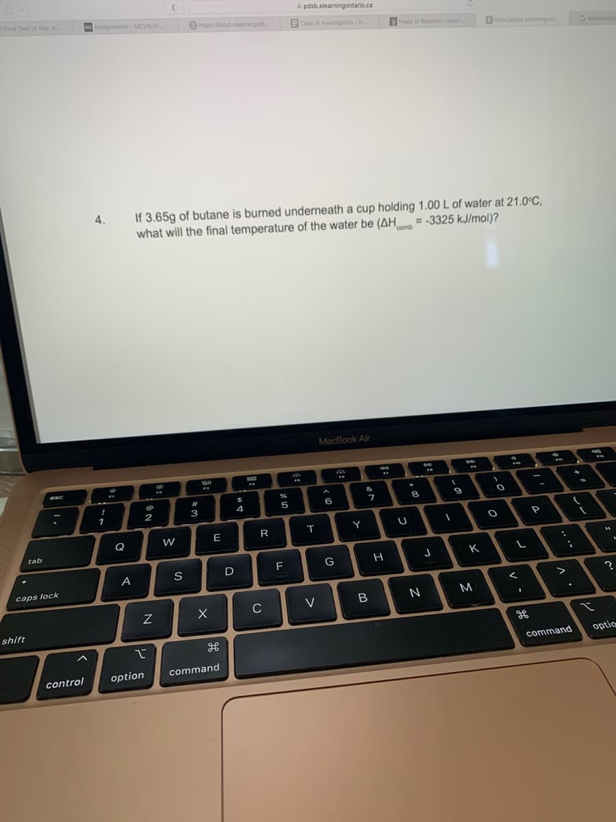 Final Test (4 Star A...
tab
shift
esc
.
caps lock
DIL Assignments-MCV4UV-
control
4.
!
1
n
Q
A
2
option
N
2
If 3.65g of butane is burned underneath a cup holding 1.00 L of water at 21.0°C,
= -3325 kJ/mol)?
what will the final temperature of the water be (AH comb
vale
>
https://kdsb.elearningont...
S
#
3
8.0
F
X
E
command
D
4
888
R
()
C
%
5
F
pdsb.elearningontario.ca
Copy of Investigation - H
ZA
m
T
V
MacBook Air
A
6
G
Y
&
7
B
99
17
#
Heats of Reaction - Hess
H
U
8
N
DI
**
J
(
I
9
*
K
E https://pdsb.elearningont....
M
O
O
L
<
1
-
P
:
>
{
;
.
command
G welcome@
(
t
11
?
optic