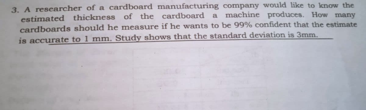 3. A researcher of a cardboard manufacturing company would like to know the
estimated thickness of the cardboard a machine produces. How many
cardboards should he measure if he wants to be 99% confident that the estimate
is accurate to 1 mm. Study shows that the standard deviation is 3mm.
