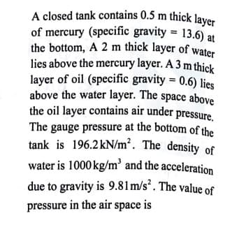 water is 1000 kg/m³ and the acceleration
the oil layer contains air under pressure.
above the water layer. The space above
lies above the mercury layer. A 3 m thick
the bottom, A 2 m thick layer of water
A closed tank contains 0.5 m thick layer
of mercury (specific gravity = 13.6) at
layer of oil (specific gravity = 0.6) lies
The gauge pressure at the bottom of the
tank is 196.2kN/m². The density of
due to gravity is 9.81m/s². The value of
pressure in the air space is
