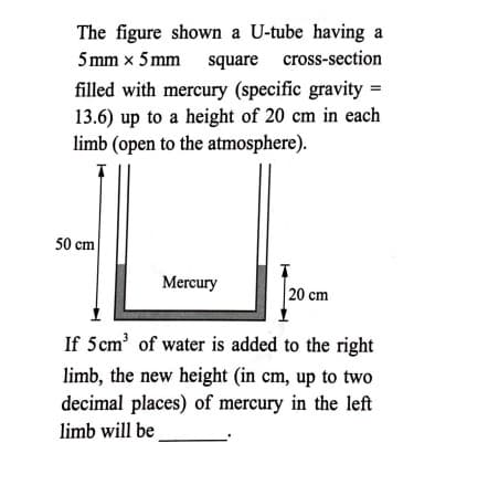 The figure shown a U-tube having a
5 mm x 5 mm square cross-section
filled with mercury (specific gravity =
13.6) up to a height of 20 cm in each
limb (open to the atmosphere).
50 cm
Mercury
20 cm
If 5cm' of water is added to the right
limb, the new height (in cm, up to two
decimal places) of mercury in the left
limb will be
