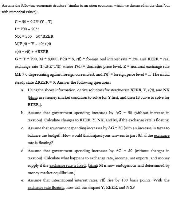 Assume the following economic structure (similar to an open economy, which we discussed in the class, but
with numerical values):
C = 50 + 0.75 (Y - T)
I= 200 - 20*r
NX = 200 - 50*REER
MP(d) = Y - 40*r(d)
r(d) = r(f) + AREER
G = T= 200, M = 3,000, P(d) = 3, r(f) = foreign real interest rate = 5%, and REER = real
%3D
exchange rate (P(d)/E P() where P(d) = domestic price level, E = nominal exchange rate
(AE > 0 depreciating against foreign currencies), and P(f) = foreign price level = 1. The initial
steady state AREER = 0. Answer the following questions:
a. Using the above information, derive solutions for steady-state REER, Y, r(d), and NX
Hint: use money market condition to solve for Y first, and then IS curve to solve for
REER.].
b. Assume that government spending increases by AG = 50 (without increase in
taxation). Calculate changes to REER, Y, NX, and M, if the exchange rate is floating.
c. Assume that government spending increases by AG = 50 (with an increase in taxes to
balance the budget). How would that impact your answers to part (b), if the exchange
rate is floating?
d. Assume that government spending increases by AG = 50 (without changes in
taxation). Calculate what happens to exchange rate, income, net exports, and money
supply if the exchange rate is fixed. [Hint: M is now endogenous and determined by
money market equilibrium.]
e. Assume that international interest rates, r(f) rise by 100 basis points. With the
exchange rate floating, how will this impact Y, REER, and NX?
