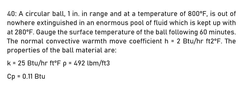 40: Á circular ball, 1 in. in range and at a temperature of 800°F, is out of
nowhere extinguished in an enormous pool of fluid which is kept up with
at 280°F. Gauge the surface temperature of the ball following 60 minutes.
The normal convective warmth move coefficient h = 2 Btu/hr ft2°F. The
properties of the ball material are:
k = 25 Btu/hr ft°F p = 492 lbm/ft3
%3D
Cp = 0.11 Btu
