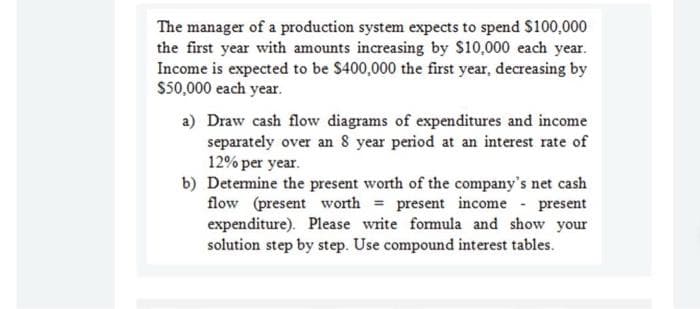 The manager of a production system expects to spend S100,000
the first year with amounts increasing by $10,000 each year.
Income is expected to be $400,000 the first year, decreasing by
$50,000 each year.
a) Draw cash flow diagrams of expenditures and income
separately over an 8 year period at an interest rate of
12% per year.
b) Detemine the present worth of the company's net cash
flow (present worth = present income present
expenditure). Please write fomula and show your
solution step by step. Use compound interest tables.
