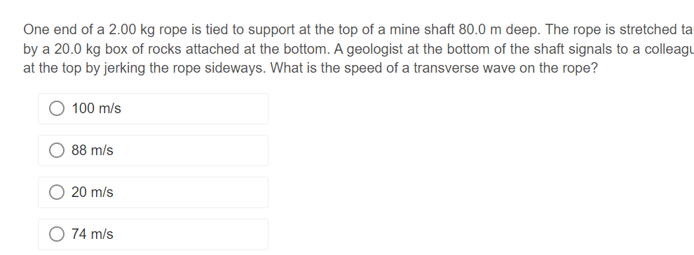 One end of a 2.00 kg rope is tied to support at the top of a mine shaft 80.0 m deep. The rope is stretched ta
by a 20.0 kg box of rocks attached at the bottom. A geologist at the bottom of the shaft signals to a colleagu
at the top by jerking the rope sideways. What is the speed of a transverse wave on the rope?
100 m/s
88 m/s
20 m/s
74 m/s