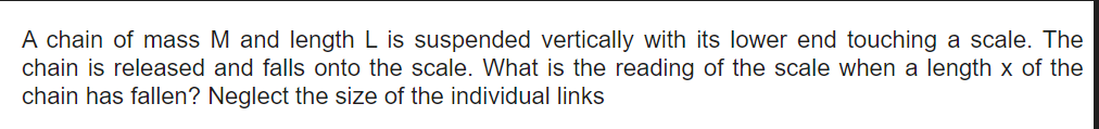 A chain of mass M and length L is suspended vertically with its lower end touching a scale. The
chain is released and falls onto the scale. What is the reading of the scale when a length x of the
chain has fallen? Neglect the size of the individual links