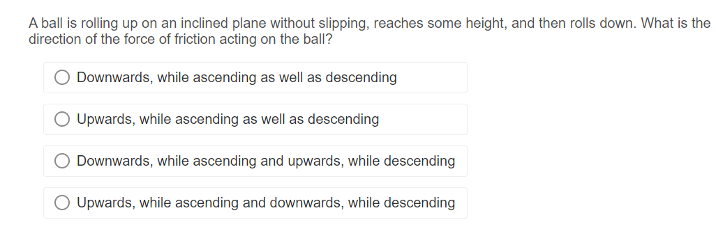 A ball is rolling up on an inclined plane without slipping, reaches some height, and then rolls down. What is the
direction of the force of friction acting on the ball?
Downwards, while ascending as well as descending
Upwards, while ascending as well as descending
Downwards, while ascending and upwards, while descending
Upwards, while ascending and downwards, while descending