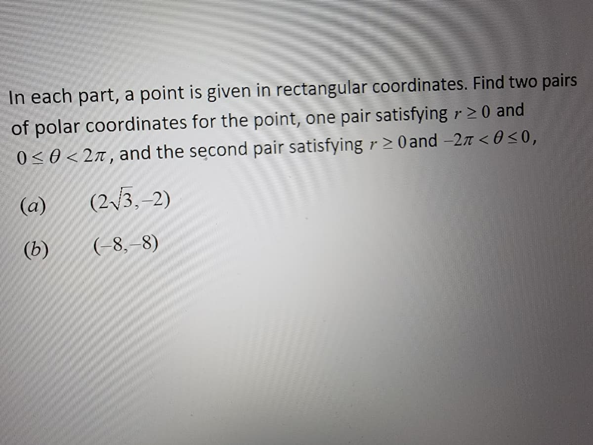 In each part, a point is given in rectangular coordinates. Find two pairs
of polar coordinates for the point, one pair satisfying r≥ 0 and
0≤0<27, and the second pair satisfying ≥ 0 and -27 <0 ≤0,
(2√3,-2)
(-8,-8)
(a)
(b)