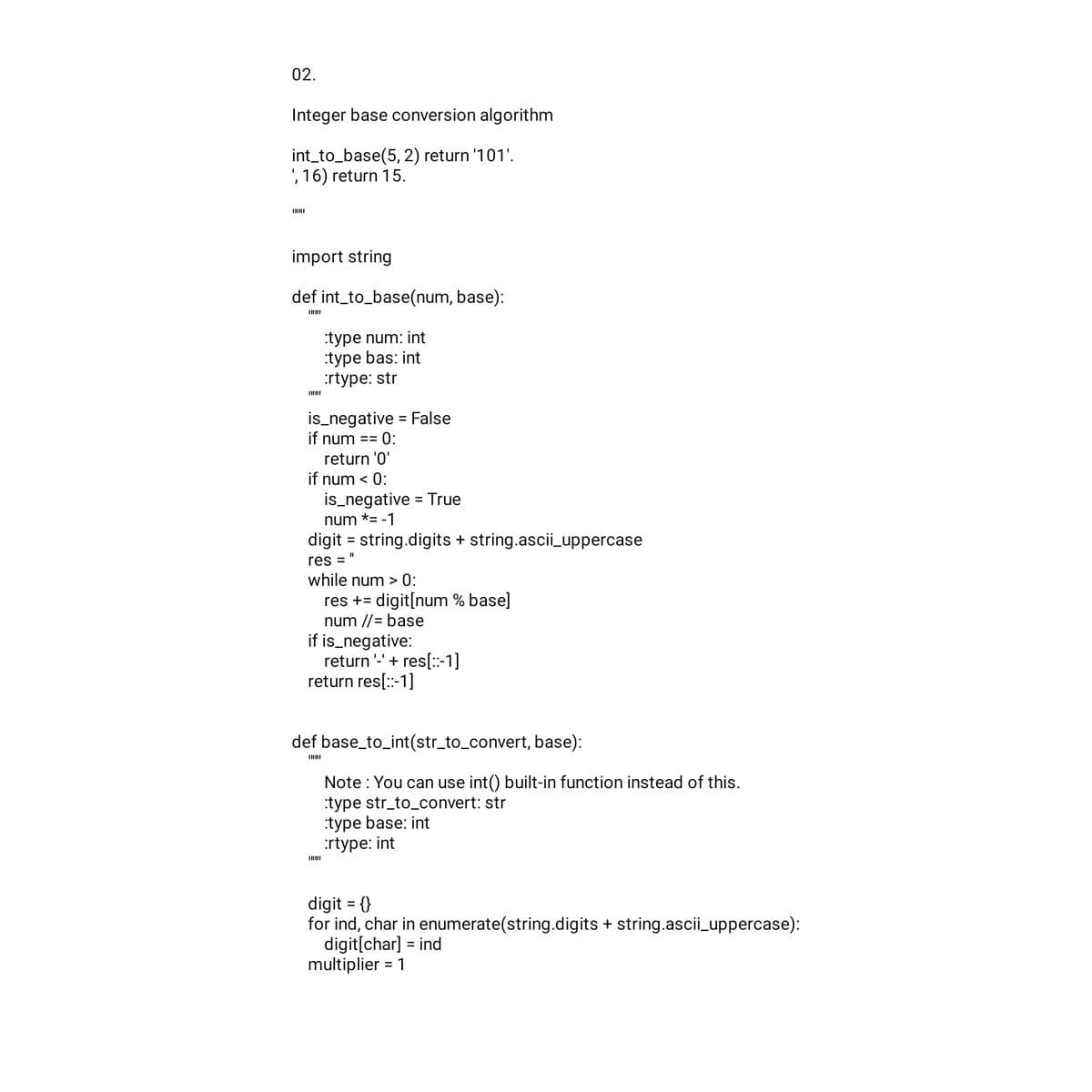 02.
Integer base conversion algorithm
int_to_base(5,2) return '101'.
, 16) return 15.
import string
def int_to_base(num, base):
:type num: int
:type bas: int
:rtype: str
is_negative = False
if num == 0:
return '0'
if num < 0:
is_negative = True
num *= -1
digit = string.digits + string.ascii_uppercase
res = "
while num > 0:
res += digit[num % base]
num //= base
if is_negative:
return '-' + res[::-1]
return res[::-1]
def base_to_int(str_to_convert, base):
Note: You can use int() built-in function instead of this.
:type str_to_convert: str
:type base: int
:rtype: int
digit = {}
for ind, char in enumerate(string.digits + string.ascii_uppercase):
digit[char] = ind
multiplier = 1