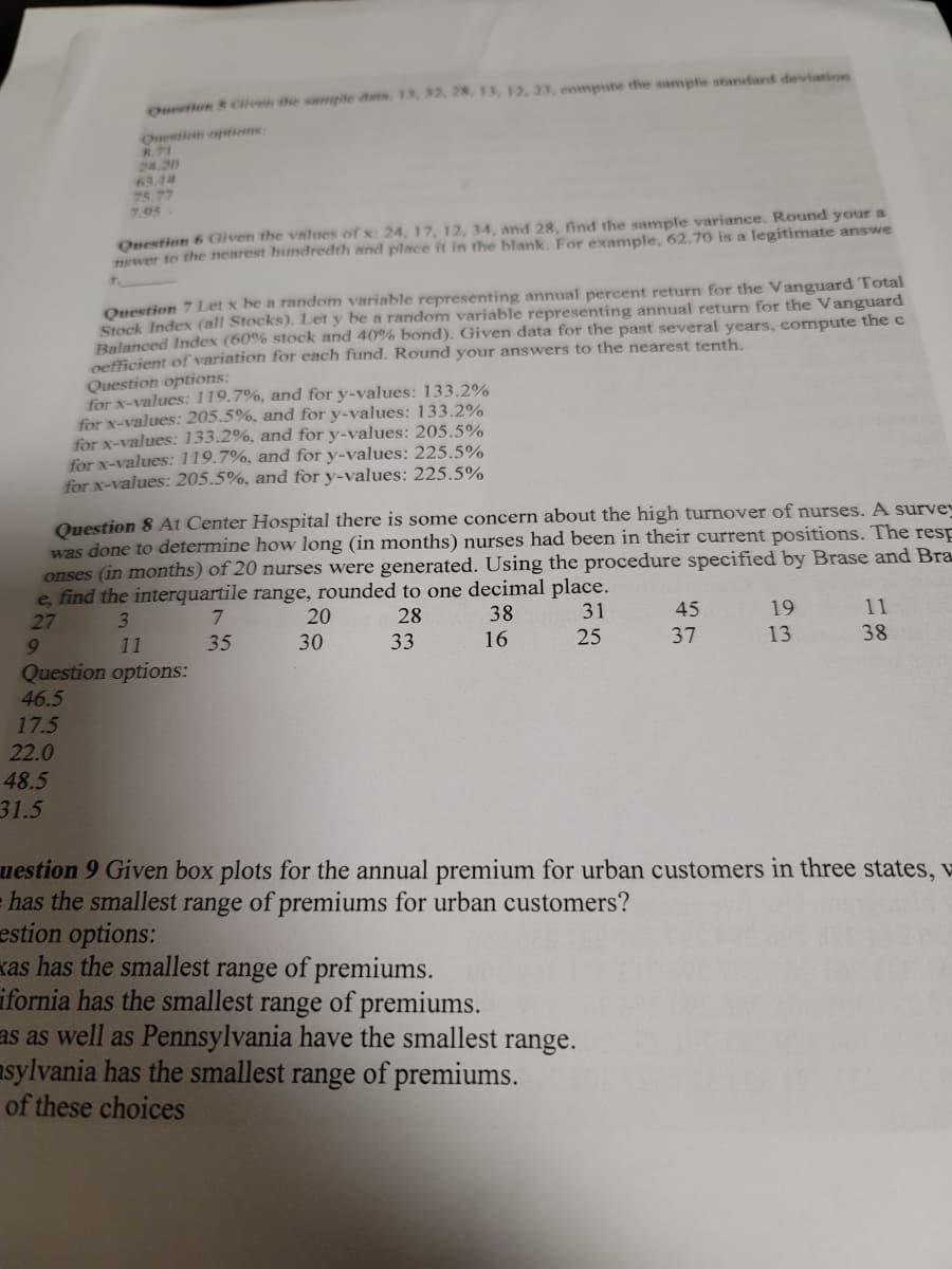 Ouron & Cven the swmple ds, 13, 32, 28, 13, 12, 23, eompute the sample standard deviation
Question eptiems:
8.71
24.20
63.14
75.77
7.95
Onestion 6 Given the values of x: 24, 17, 12, 34, and 28, find the sample variance. Round your a
newer to the nearest hundredth and place it in the blank. For example, 62.70 is a legitimate answe
Opestion 7 Let x be a random variable representing annual percent return for the Vanguard Total
Stock Index (all Stocks). Let y be a random variable representing annual return for the Vanguard
Belanced Index (60% stock and 40% bond). Given data for the past several years, compute the c
oefficient of variation for each fund. Round your answers to the nearest tenth.
Question options:
for x-values: 119.7%, and for y-values: 133.2%
for x-values: 205.5%, and for y-values: 133.2%
for x-values: 133.2%, and for y-values: 205.5%
for x-values: 119.7%, and for y-values: 225.5%
for x-values: 205.5%, and for y-values: 225.5%
Question 8 At Center Hospital there is some concern about the high turnover of nurses. A survew
was done to determine how long (in months) nurses had been in their current positions. The resp
onses (in months) of 20 nurses were generated. Using the procedure specified by Brase and Bra
e, find the interquartile range, rounded to one decimal place.
27
3.
7.
20
28
38
31
45
19
11
9.
11
35
30
33
16
25
37
13
38
Question options:
46.5
17.5
22.0
48.5
31.5
uestion 9 Given box plots for the annual premium for urban customers in three states, v
has the smallest range of premiums for urban customers?
estion options:
xas has the smallest range of premiums.
ifornia has the smallest range of premiums.
as as well as Pennsylvania have the smallest range.
asylvania has the smallest range of premiums.
of these choices
