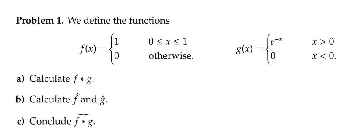 Problem 1. We define the functions
{1
f(x) =
a) Calculate f * g.
b) Calculate f and ĝ.
c) Conclude f* g.
0 ≤ x ≤ 1
otherwise.
= {
g(x) =
x > 0
x < 0.