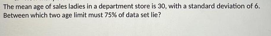 The mean age of sales ladies in a department store is 30, with a standard deviation of 6.
Between which two age limit must 75% of data set lie?