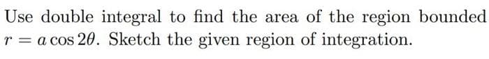 Use double integral to find the area of the region bounded
r = a cos 20. Sketch the given region of integration.