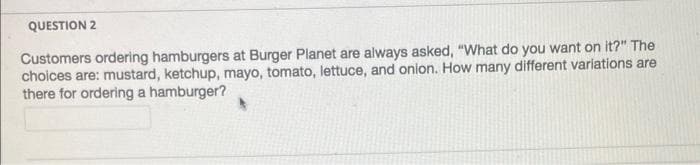 QUESTION 2
Customers ordering hamburgers at Burger Planet are always asked, "What do you want on it?" The
choices are: mustard, ketchup, mayo, tomato, lettuce, and onion. How many different variations are
there for ordering a hamburger?