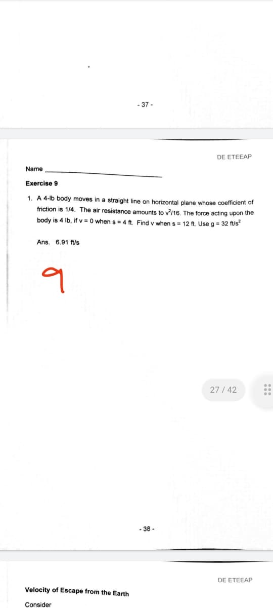 - 37 -
DE ETEEAP
Name
Exercise 9
1. A 4-lb body moves in a straight line on horizontal plane whose coefficient of
friction is 1/4. The air resistance amounts to v?/16. The force acting upon the
body is 4 lb, if v = 0 whens = 4 ft. Find v when s= 12 ft. Use g = 32 ft/s
Ans. 6,91 ft/s
27 / 42
- 38 -
DE ETEEAP
Velocity of Escape from the Earth
Consider
:::
