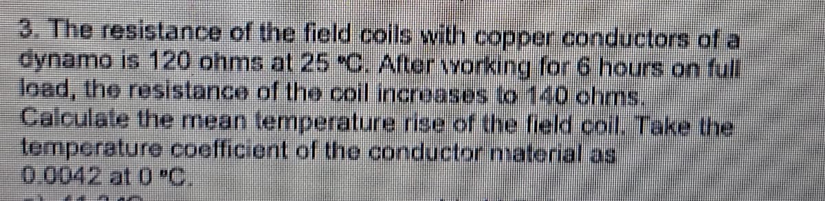 3. The resistance of the field coils with copper conductors of a
dynamo is 120 ohms at 25 "C. After working for 6 hours on full
load, the resistance of the coil increases to 140 ohms.
Calculale the mean temperature rise of the field coil. Take the
tomperature coefficient of the conductor naterial as
0.0042 at 0 "C.
