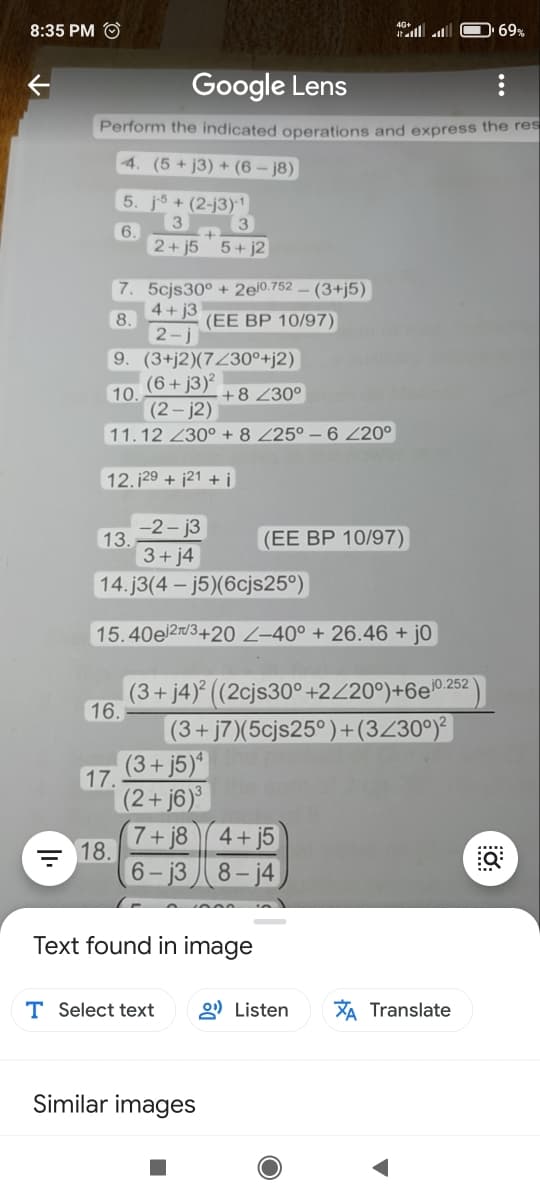 8:35 PM O
40l l
D 69%
Google Lens
Perform the indicated operations and express the res
4. (5 + j3) + (6 – j8)
5. j5 + (2-j3)1
3
3.
6.
2+ j55+ j2
7. 5cjs30° + 2ej0.752
4+ j3
(3+j5)
8.
(ЕЕ ВР 10/97)
2-j
9. (3+j2)(7Z30°+j2)
(6+j3)²
10
(2- j2)
+8 Z30°
11.12 230° + 8 Z25° – 6 Z20°
12. 129 + j21 + i
-2- j3
13.
3+j4
(EE BP 10/97)
14. j3(4 - j5)(6cjs25°)
15.40e 2rd3+20 Z-40° + 26.46 + j0
(3+ j4)° ((2cjs30°+2Z20°)+6e0252
16.
(3+ j7)(5cjs25°)+(3Z30°)²
(3+ j5)*
17.
(2+j6)³
7+ j8
18.
4+ j5
6- j3
8- j4
Text found in image
T Select text
2) Listen
XA Translate
Similar images
