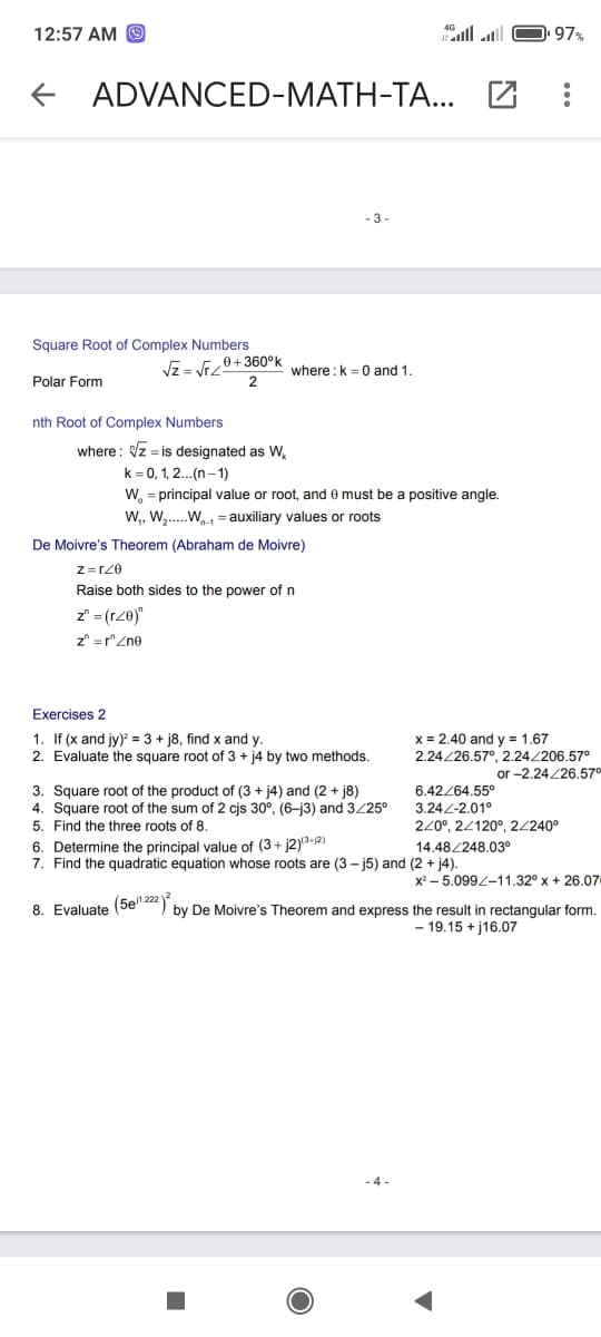 12:57 AM O
97%
+ ADVANCED-MATH-TA...
Square Root of Complex Numbers
Vz = V+360°k
where :k =0 and 1.
Polar Form
nth Root of Complex Numbers
where: Vz = is designated as W,
k = 0, 1, 2...(n– 1)
W, = principal value or root, and e must be a positive angle.
W,, W,..W = auxiliary values or roots
De Moivre's Theorem (Abraham de Moivre)
Raise both sides to the power of n
z" = (rZ0)"
z" = r"Zne
Exercises 2
1. If (x and jy) = 3 + j8, find x and y.
x = 2.40 and y = 1.67
2.24/26.57°, 2.24/206.57°
or -2.24/26.570
2. Evaluate the square root of 3 + j4 by two methods.
3. Square root of the product of (3 + j4) and (2 + j8)
4. Square root of the sum of 2 cjs 30°, (6-j3) and 3/25°
6.42264.55°
3.24-2.01°
5. Find the three roots of 8.
220°, 24120°, 2/240°
6. Determine the principal value of (3+ j2)ª-12)
7. Find the quadratic equation whose roots are (3 – j5) and (2 + j4).
14.48/248.03°
x2 – 5.099L-11.32° x + 26.07
8. Evaluate (5e" 2") by De Moivre's Theorem and express the result in rectangular form.
- 19.15 + j16.07
