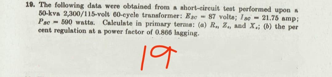 19. The following data were obtained from a short-circuit test performed upon a
50-kva 2,300/115-volt 60-cycle transformer: Esc 87 volts; Isc 21.75 amp;
Psc - 590 watts: Calculate in primary terms: (a) R, Z., and X.; (b) the per
cent regulation at a power factor of 0.866 lagging.
19
