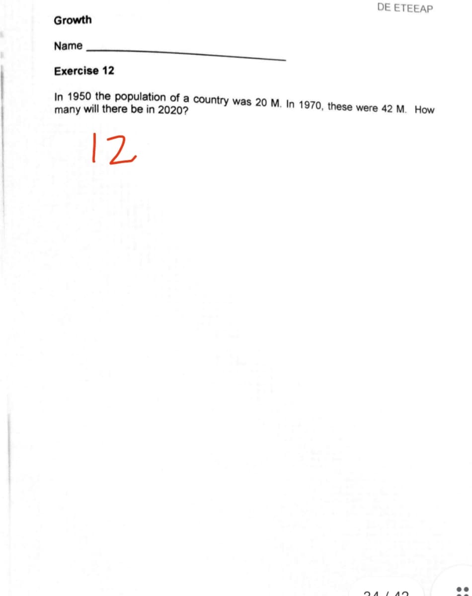 DE ETEEAP
Growth
Name
Exercise 12
In 1950 the population of a country was 20 M. In 1970, these were 42 M. How
many will there be in 2020?
12
24 L4a
