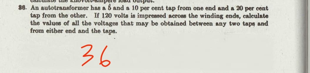 86. An autotransformer has a 5 and a 10 per cent tap from one end and a 20 per cent
tap from the other. If 120 volts is impressed across the winding ende, calculate
the values of all the voltages that may be obtained between any two taps and
from either end and the tape.
36
