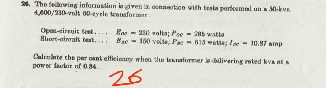 26. The following information is given in connection with tests performed on a 50-kvs
4,600/230-volt 60-cycle transformer:
Open-circuit test... . Eoc
Short-circuit test...
230 volts; Poc
- 150 volta; Psc
285 watts
Esc
- 615 watts; Isc
- 10.87 amp
Calculate the per cent efficiency when the transformer is delivering rated kva at a
power factor of 0.84.
26
