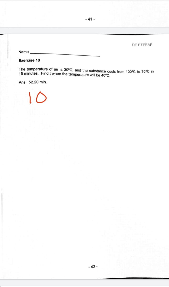 - 41 -
DE ETEEAP
Name
Exercise 10
The temperature of air is 30°C, and the substance cools from 100°C to 70°C in
15 minutes. Find t when the temperature will be 40°C.
Ans. 52.20 min.
10
- 42 -
