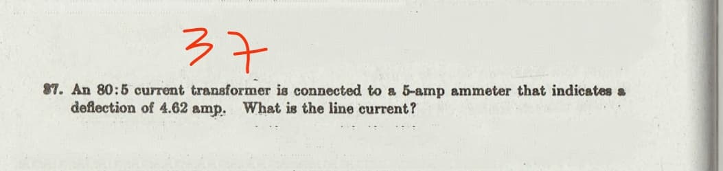 37
87. An 80:5 current transformer is connected to a 5-amp ammeter that indicates a
deflection of 4.62 amp. What is the line current?
