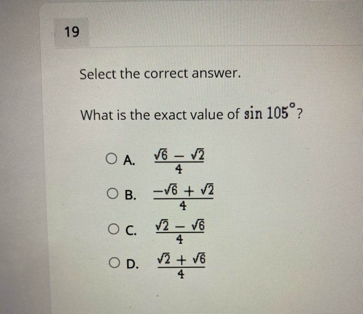 19
Select the correct answer.
What is the exact value of sin 105 ?
O A.
V6 - V2
4
O B. -V6 + 2
4
V2 - V6
4
OC.
2 + v6
O D.
4
