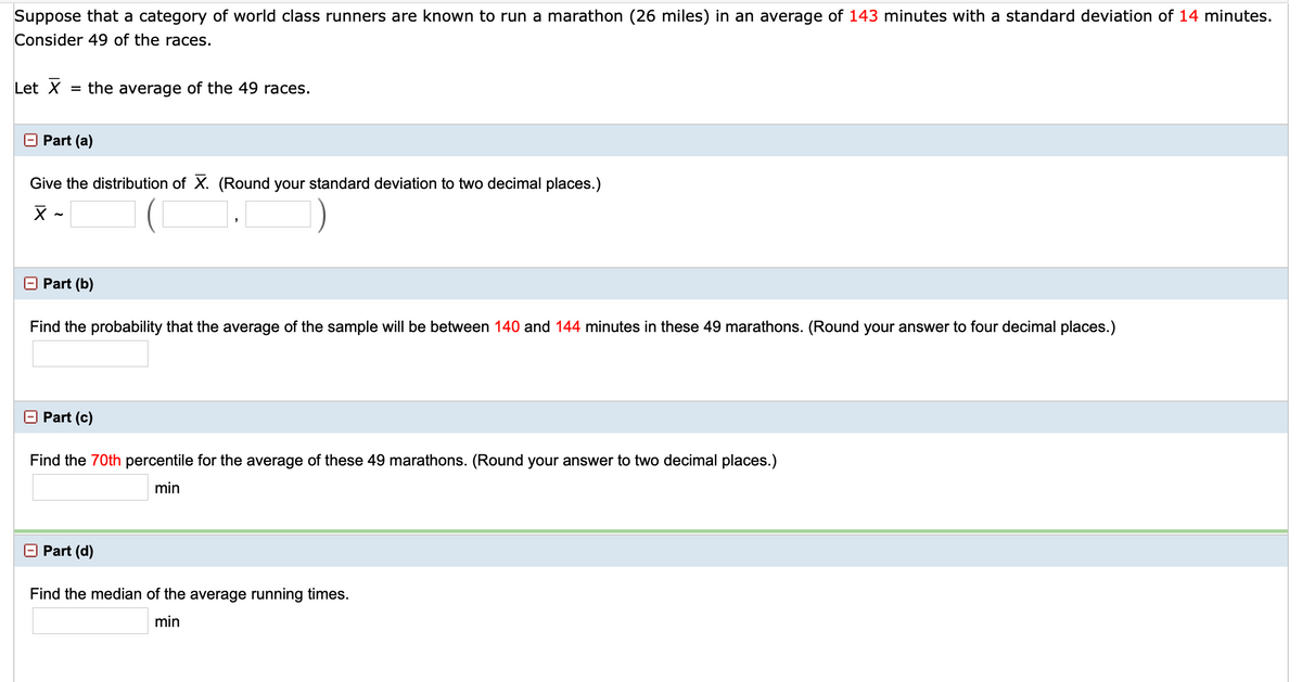 Suppose that a category of world class runners are known to run a marathon (26 miles) in an average of 143 minutes with a standard deviation of 14 minutes.
Consider 49 of the races.
Let X
= the average of the 49 races.
Part (a)
Give the distribution of X. (Round your standard deviation to two decimal places.)
O Part (b)
Find the probability that the average of the sample will be between 140 and 144 minutes in these 49 marathons. (Round your answer to four decimal places.)
Part (c)
Find the 70th percentile for the average of these 49 marathons. (Round your answer to two decimal places.)
min
O Part (d)
Find the median of the average running times.
min
