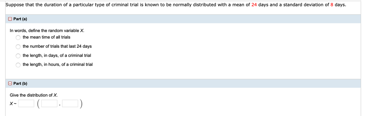 Suppose that the duration of a particular type of criminal trial is known to be normally distributed with a mean of 24 days and a standard deviation of 8 days.
O Part (a)
In words, define the random variable X.
the mean time of all trials
the number of trials that last 24 days
the length, in days, of a criminal trial
the length, in hours, of a criminal trial
O Part (b)
Give the distribution of X.
O O O
