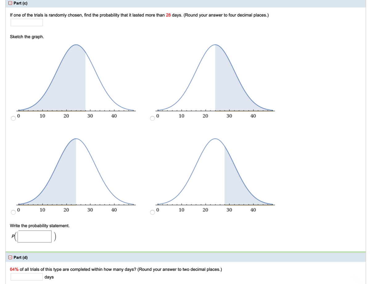 Part (c)
If one of the trials is randomly chosen, find the probability that it lasted more than 28 days. (Round your answer to four decimal places.)
Sketch the graph.
10
20
30
40
10
20
30
40
10
30
40
10
20
30
40
Write the probability statement.
O Part (d)
64% of all trials of this type are completed within how many days? (Round your answer to two decimal places.)
days
20
