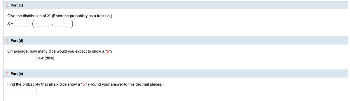 Part (c)
Give the distribution of X. (Enter the probability as a fraction.)
X-
Part (d)
On average, how many dice would you expect to show a "5"?
die (dice)
O Part (e)
Find the probability that all six dice show a "5." (Round your answer to five decimal places.)
