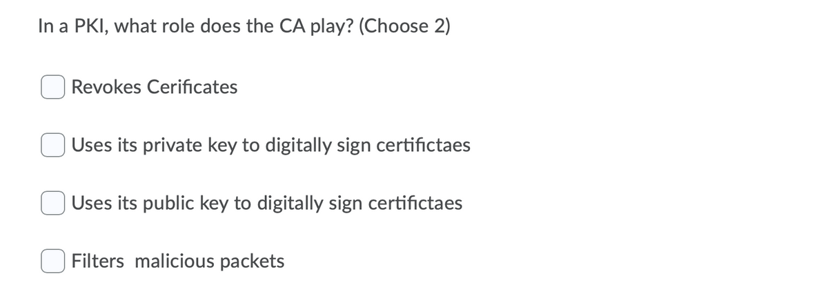 In a PKI, what role does the CA play? (Choose 2)
Revokes Cerificates
Uses its private key to digitally sign certifictaes
Uses its public key to digitally sign certifictaes
Filters malicious packets
