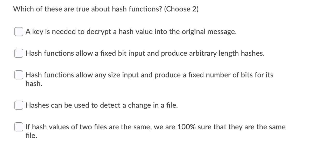 Which of these are true about hash functions? (Choose 2)
A key is needed to decrypt a hash value into the original message.
Hash functions allow a fixed bit input and produce arbitrary length hashes.
Hash functions allow any size input and produce a fixed number of bits for its
hash.
Hashes can be used to detect a change in a file.
If hash values of two files are the same, we are 100% sure that they are the same
file.
