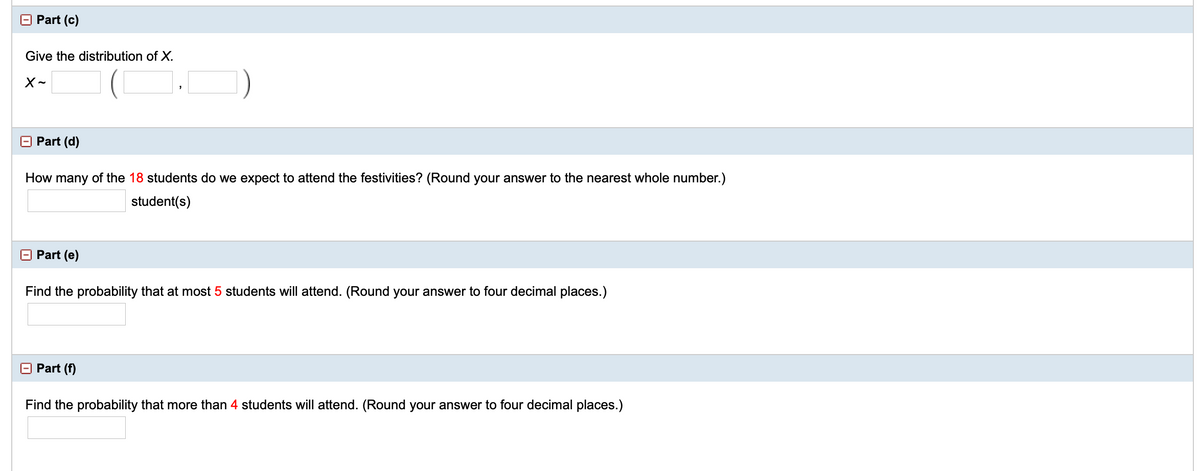 E Part (c)
Give the distribution of X.
E Part (d)
How many of the 18 students do we expect to attend the festivities? (Round your answer to the nearest whole number.)
student(s)
Part (e)
Find the probability that at most 5 students will attend. (Round your answer to four decimal places.)
E Part (f)
Find the probability that more than 4 students will attend. (Round your answer to four decimal places.)
