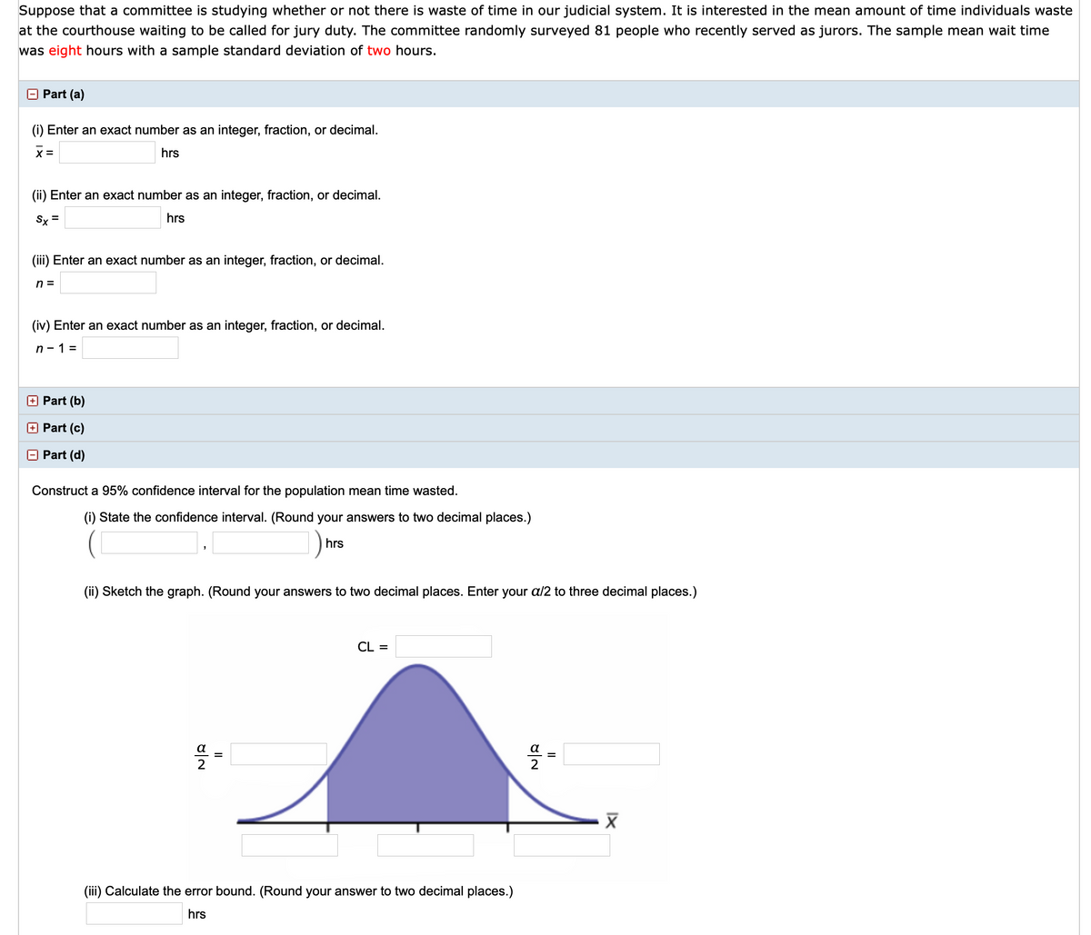 Suppose that a committee is studying whether or not there is waste of time in our judicial system. It is interested in the mean amount of time individuals waste
at the courthouse waiting to be called for jury duty. The committee randomly surveyed 81 people who recently served as jurors. The sample mean wait time
was eight hours with a sample standard deviation of two hours.
O Part (a)
(i) Enter an exact number as an integer, fraction, or decimal.
X =
hrs
(ii) Enter an exact number as an integer, fraction, or decimal.
Sx =
hrs
(iii) Enter an exact number as an integer, fraction, or decimal.
n =
(iv) Enter an exact number as an integer, fraction, or decimal.
n - 1 =
+ Part (b)
+ Part (c)
Part (d)
Construct a 95% confidence interval for the population mean time wasted.
(i) State the confidence interval. (Round your answers to two decimal places.)
hrs
(ii) Sketch the graph. (Round your answers to two decimal places. Enter your a/2 to three decimal places.)
CL =
a
=
(iii) Calculate the error bound. (Round your answer to two decimal places.)
hrs
II
