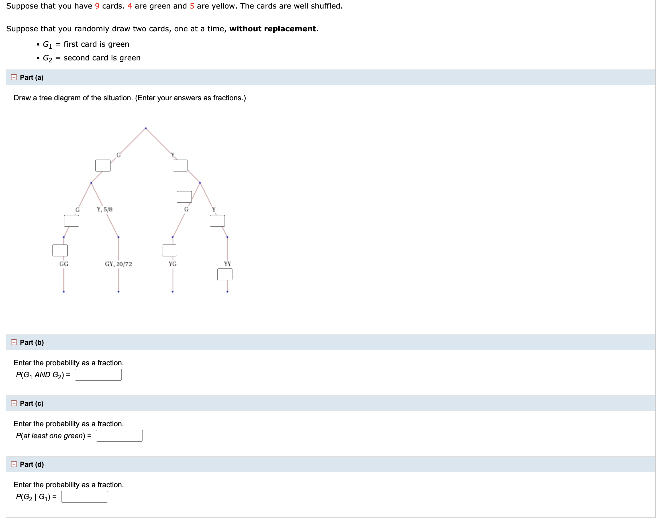 Suppose that you have 9 cards. 4 are green and 5 are yellow. The cards are well shuffled.
Suppose that you randomly draw two cards, one at a time, without replacement.
G1
= first card is green
G2
= second card is green
O Part (a)
Draw a tree diagram of the situation. (Enter your answers as fractions.)
G
Y, 5/8
G
Y
GG
GY, 20/72
YG
YY
O Part (b)
Enter the probability as a fraction.
P(G, AND G2) =
O Part (c)
Enter the probability as a fraction.
P(at least one green) =
Part (d)
Enter the probability as a fraction.
P(G2 | G1) =
